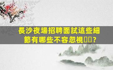 長沙夜場招聘面試這些細節有哪些不容忽視？